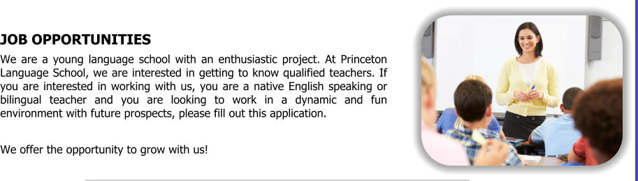 JOB OPPORTUNITIES We are a young language school with an enthusiastic project. At Princeton Language School, we are interested in getting to know qualified teachers. If you are interested in working with us, you are a native English speaking or bilingual teacher and you are looking to work in a dynamic and fun environment with future prospects, please fill out this application.  We offer the opportunity to grow with us!